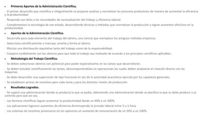  Primeros Aportes de la Administración Científica.
· El primer desarrollo que científica e integralmente se propone analizar y normalizar los procesos productivos de manera de aumentar la eficiencia
y la productividad.
· Responde con éxito a las necesidades de racionalización del trabajo y eficiencia laboral.
· Complementan la tecnología de ese estado, desarrollando técnicas y métodos que normalizan la producción y logran aumentos efectivos en la
productividad.
 Aportes de la Administración Científica.
· Desarrolla para cada elemento del trabajo del obrero, una ciencia que reemplace los antiguos métodos empíricos.
· Selecciona científicamente e instruye, enseña y forma al obrero.
· Efectúa una distribución equitativa tanto del trabajo como de la responsabilidad.
· Coopera cordialmente con los obreros para que todo el trabajo sea realizado de acuerdo a los principios científicos aplicables.
 Metodología del Trabajo Científico.
· Se deben seleccionar obreros con potencial para poder especializarlos en las tareas que desarrollarán.
· Se deben estudiar científicamente las tareas, descomponiéndolas en operaciones las cuales deben analizarse en relación directa con las
máquinas.
· Se debe desarrollar una supervisión de tipo funcional en vez de la autoridad anacrónica ejercida por los capataces generales.
· Se establecen primas de incentivo para cada tarea y para los distintos niveles de producción
 Resultados Logrados.
· Se superó una administración donde se producía lo que se podía, obteniendo una administración donde se planifica lo que se debe producir y se
controla para que así sea.
· Las técnicas científicas logran aumentar la productividad desde un 40% a un 300%.
· Las aplicaciones lograron aumentos de eficiencia disminuyendo la jornada laboral entre ½ y 1 hora.
· Los sistemas de incentivo provocaron en los operarios un aumento de remuneración de un 50% a un 100%.
 