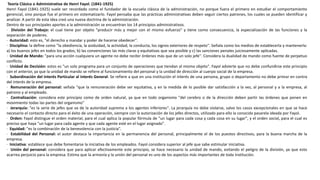 Teoría Clásica o Administrativa de Henri Fayol. (1841-1925)
Henri Fayol (1841-1925) suele ser recordado como el fundador de la escuela clásica de la administración, no porque fuera el primero en estudiar el comportamiento
gerencial, sino porque fue el primero en sistematizarlo. Fayol pensaba que las prácticas administrativas deben seguir ciertos patrones, los cuales se pueden identificar y
analizar. A partir de esta idea creó una nueva doctrina de la administración.
Dentro de sus principales aportes a la administración se encuentran los 14 principios administrativos.
· División del Trabajo: el cual tiene por objeto "producir más y mejor con el mismo esfuerzo" y tiene como consecuencia, la especialización de las funciones y la
separación de poderes.
· Autoridad: esto es, "el derecho a mandar y poder de hacerse obedecer".
· Disciplina: la define como "la obediencia, la asiduidad, la actividad, la conducta, los signos exteriores de respeto". Señala como los medios de establecerla y mantenerla:
a) los buenos jefes en todos los grados; b) las convenciones las más claras y equitativas que sea posible y c) las sanciones penales juiciosamente aplicadas.
· Unidad de Mando: "para una acción cualquiera un agente no debe recibir órdenes más que de un solo jefe". Considera la dualidad de mando como fuente de perpetuo
conflicto.
· Unidad de Decisión: estos es "un solo programa para un conjunto de operaciones que tiendan al mismo objeto". Fayol advierte que no debe confundirse este principio
con el anterior, ya que la unidad de mando se refiere al funcionamiento del personal y la unidad de dirección al cuerpo social de la empresa.
· Subordinación del Interés Particular al interés General: Se refiere a que en una institución el interés de una persona, grupo o departamento no debe primar en contra
del interés de la empresa.
· Remuneración del personal: señala "que la remuneración debe ser equitativa, y en la medida de lo posible dar satisfacción a la vez, al personal y a la empresa, al
patrono y al empleado.
· Centralización: considera este principio como de orden natural, ya que en todo organismo "del cerebro o de la dirección deben partir las órdenes que ponen en
movimiento todas las partes del organismo"
· Jerarquía: "es la serie de jefes que va de la autoridad suprema a los agentes inferiores". La jerarquía no debe violarse, salvo los casos excepcionales en que se hace
necesario el contacto directo para el éxito de una operación, siempre con la autorización de los jefes directos, utilizado para ello la conocida pasarela ideada por Fayol.
· Orden: Fayol distingue el orden material, para el cual aplica la popular fórmula de "un lugar para cada cosa y cada cosa en su lugar", y el orden social, para el cual es
preciso que haya "un lugar para cada agente y que cada agente esté en el lugar asignado".
· Equidad: "es la combinación de la benevolencia con la justicia".
· Estabilidad del Personal: el autor destaca la importancia en la permanencia del personal, principalmente el de los puestos directivos, para la buena marcha de la
empresa.
· Iniciativa: establece que debe fomentarse la iniciativa de los empleados. Fayol considera superior al jefe que sabe estimular iniciativa.
· Unión del personal: considera que para aplicar efectivamente este principio, se hace necesario la unidad de mando, evitando el peligro de la división, ya que esto
acarrea perjuicio para la empresa. Estima que la armonía y la unión del personal es uno de los aspectos más importantes de toda institución.
 