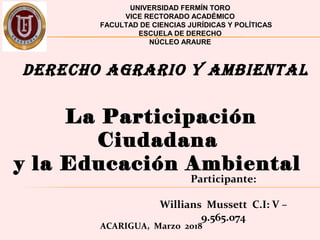 UNIVERSIDAD FERMÍN TORO
VICE RECTORADO ACADÉMICO
FACULTAD DE CIENCIAS JURÍDICAS Y POLÍTICAS
ESCUELA DE DERECHO
NÚCLEO ARAURE
Participante:
Willians Mussett C.I: V –
9.565.074
ACARIGUA, Marzo 2018
DERECHO AGRARIO Y AMBIENTAL
La Participación
Ciudadana
y la Educación Ambiental
 
