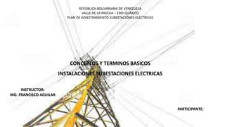 REPÚBLICA BOLIVARIANA DE VENEZUELA
VALLE DE LA PASCUA – EDO GUÁRICO
PLAN DE ADIESTRAMIENTO SUBESTACIÓNES ELÉCTRICAS
CONCEPTOS Y TERMINOS BASICOS
INSTALACIONES SUBESTACIONES ELECTRICAS
INSTRUCTOR:
ING. FRANCISCO AGUILAR
PARTICIPANTE:
 