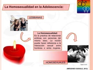 La Homosexualidad en la Adolescencia:
La Homosexualidad:
Es la practica de relaciones
eróticas con personas del
mismo sexo. La noción
puede hacer referencia a la
interacción sexual entre
hombres o entre mujeres.
LESBIANAS
HOMOSEXUALES
(IMÁGENES GOOGLE, 2012)
 