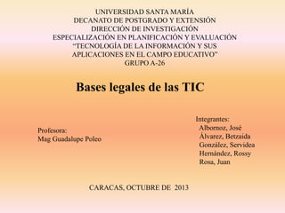 UNIVERSIDAD SANTA MARÍA
DECANATO DE POSTGRADO Y EXTENSIÓN
DIRECCIÓN DE INVESTIGACIÓN
ESPECIALIZACIÓN EN PLANIFICACIÓN Y EVALUACIÓN
“TECNOLOGÍA DE LA INFORMACIÓN Y SUS
APLICACIONES EN EL CAMPO EDUCATIVO”
GRUPO A-26

Bases legales de las TIC

Profesora:
Mag Guadalupe Poleo

CARACAS, OCTUBRE DE 2013

Integrantes:
Albornoz, José
Álvarez, Betzaida
González, Servidea
Hernández, Rossy
Rosa, Juan

 