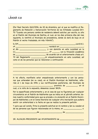 Láminas
63
Lámina 6.10
(Por Real Decreto 2612/1996, de 20 de diciembre, por el que se modifica el Re-
glamento de Población y Demarcación Territorial de las Entidades Locales) (Art.
70 “Cuando una persona cambie de residencia deberá solicitar, por escrito, su alta
en el Padrón del Municipio de Destino, el cual, en los diez primeros días del mes
siguiente, la remitirá al Municipio de procedencia, donde se dará de baja en el
Padrón al vecino trasladado, sin más trámite”).
D./Dª.________________________________________,conD.N.I.
nº _______________________, nacido/a en _________________,
el día ___________________ y con domicilio en esta Localidad en la
C/________________________ nº _____, con la titulación académica
de _____________________, de acuerdo con el anteriormente citado art.
70 del Reglamento __________mi empadronamiento en esta Localidad, así
como el de las personas que se relacionan a continuación:
__________________________________________________
__________________________________________________
__________________________________________________
__________________________________________________
A tal efecto, manifiesto estar empadronado anteriormente y con las perso-
nas que anteceden (en su caso), en el Padrón Municipal de Habitantes, refe-
rido al 1 de mayo de 1996 y sus rectificaciones posteriores, del Municipio de
____________________________, provincia de ________, en el
cual, a la vista de lo expuesto, deseamos causar BAJA.
Por lo especificado anteriormente y, en el caso de que no figuremos por cualquier
circunstancia en el Padrón de Habitantes que se indica en el párrafo anterior, da-
mos nuestra conformidad para que se proceda a la anulación en el Padrón Munici-
pal de Habitantes y en el Censo Electoral de cualquier otra inscripción que pudiera
existir con anterioridad a la fecha en que se realiza la presente petición.
Y para que así conste, firmo la presente solicitud en mi nombre y (en su caso)en el
de las personas que figuran relacionadas en la misma, en _____________ a
_________________de ________________ de _____________
SR. ALCALDE-PRESIDENTE del AYUNTAMIENTO de _________________
 