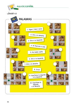 64
AULA DE ESPAnOL
Lámina 6.11
1. Sigue ( todo ) recto
2. Gira a la derecha
3. Gira a la izquierda
4. Al final de la calle
5. Da media vuelta
7. Gire a la derecha
6. Gire a la izquierda
8. Cruce
9. Coja/tome la segunda
a la izquierda
10. Coja/tome la
segunda
a la derecha
		 Palabras
 
