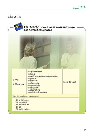 Láminas
67
Lámina 6.14
PALABRAS: Expresiones para preguntar
por establecimientos
¿ Hay
¿ Dónde hay
un aparcamiento
un banco
un centro de educación permanente
un parque
un mercado
una farmacia
una panadería
una zapatería
una ferretería
una oficina de correos
Cerca de aquí?
Con las siguientes respuestas:
Si, al lado de….
Si, pasado el …
Si, enfrente de …
Si, allí
Si, en la calle ...
 