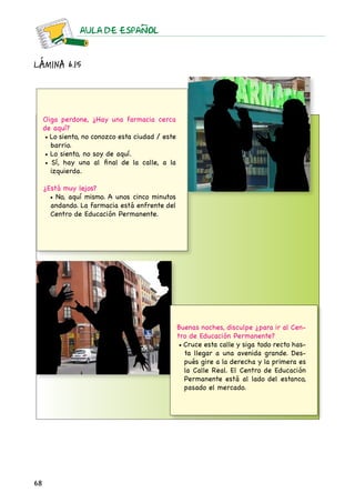 68
AULA DE ESPAnOL
Lámina 6.15
Oiga perdone, ¿Hay una farmacia cerca
de aquí?
• Lo siento, no conozco esta ciudad / este
barrio.
• Lo siento, no soy de aquí.
• Sí, hay una al final de la calle, a la
izquierda.
¿Está muy lejos?
• No, aquí mismo. A unos cinco minutos
andando. La farmacia está enfrente del
Centro de Educación Permanente.
Buenas noches, disculpe ¿para ir al Cen-
tro de Educación Permanente?
• Cruce esta calle y siga todo recto has-
ta llegar a una avenida grande. Des-
pués gire a la derecha y la primera es
la Calle Real. El Centro de Educación
Permanente está al lado del estanco,
pasado el mercado.
 