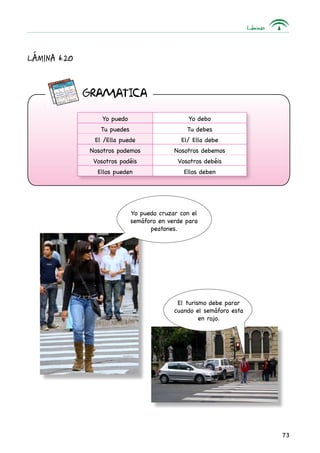 Láminas
73
GRAMaTICA
Lámina 6.20
Yo puedo Yo debo
Tu puedes Tu debes
El /Ella puede El/ Ella debe
Nosotros podemos Nosotros debemos
Vosotros podéis Vosotros debéis
Ellos pueden Ellos deben
Yo puedo cruzar con el
semáforo en verde para
peatones.
El turismo debe parar
cuando el semáforo esta
en rojo.
 