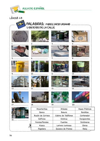 56
AULA DE ESPAnOL
Lámina 6.4
1...........................
5...........................
9...........................
13..........................
17..........................
21.........................
2..........................
6...........................
10..........................
14.........................
18..........................
3...........................
7...........................
11..........................
15..........................
19..........................
4...........................
8...........................
12.........................
16..........................
20.........................
Alcantarillas Arboles Aseos Públicos
Banco Basura Bordillos
Buzón de Correos Cabina de Teléfonos Contenedor
Edificios Estatua Escaparates
Farolas/faroles Fuentes Jardineras
Kiosco Letrero luminoso Obras
Papelera Quiosco de Prensa Reloj
		 Palabras: MOBILIARIO URBANO
	 U OBJETOS DE LA CALLE
 