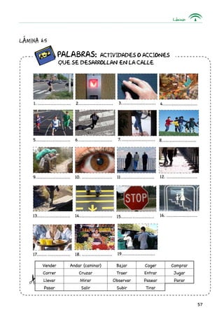 Láminas
57
Lámina 6.5
Vender Andar (caminar) Bajar Coger Comprar
Correr Cruzar Traer Entrar Jugar
Llevar Mirar Observar Pasear Parar
Pasar Salir Subir Tirar
		 Palabras: ACTIVIDADES O ACCIONES
	 QUE SE DESARROLLAN EN LA CALLE
1........................... 2.......................... 3........................... 4...........................
5........................... 6........................... 7........................... 8...........................
9........................... 10......................... 11.......................... 12.........................
15..........................13.......................... 14......................... 16.........................
19..........................17.......................... 18.........................
 