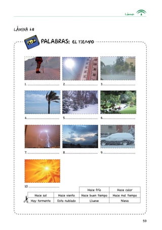 Láminas
59
Lámina 6.8
		 Palabras: EL TIEMPO
1................................... 2.................................. 3...................................
4................................... 5................................... 6...................................
7................................... 8................................... 9...................................
10.................................
Hace frío Hace calor
Hace sol Hace viento Hace buen tiempo Hace mal tiempo
Hay tormenta Esta nublado Llueve Nieva
 