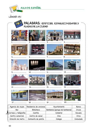 60
AULA DE ESPAnOL
Lámina 6.9.1
		 Palabras: Edificios, establecimientos y
		plazas de la ciudad
1.......................... 2............................ 3.......................... 4...........................
5.......................... 6............................. 7.......................... 8...........................
9.......................... 10........................... 11......................... 12........................
13........................ 14.......................... 15........................ 16........................
17......................... 18 .......................... 19........................ 20........................
Agencia de viajes Residencia de ancianos Ayuntamiento Banco
Bar Biblioteca Bomberos (parque de bomberos) Cruce
Correos y telégrafos Castillo Catedral Escuela
Centro comercial Centro de salud Cine Circo
Estación de metro Comisaría de policía Colegio Consulado
 