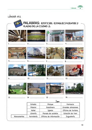 Láminas
61
		 Palabras: Edificios, establecimientos y
		plazas de la ciudad (2)
1.............................. 2............................. 3.............................. 4..............................
5.............................. 6..............................
9..............................
7.............................. 8..............................
10............................ 11............................. 12............................
13............................ 14 ........................... 15 ...........................
Lámina 6.9.2
Estadio Parque Farmacia
Palacio Gasolinera Grandes almacenes
Hotel Iglesia Oficina de turismo
Librería Parada de autobús Estación de tren
Monumentos Ferretería Oficina de información Juguetería
16............................
 