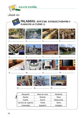 62
AULA DE ESPAnOL
		 Palabras: Edificios, establecimientos y
		plazas de la ciudad (3)
Lámina 6.9.3
1.............................. 2............................. 3................................ 4...............................
5.............................. 6.............................. 7............................... 8...............................
9.............................. 10............................ 11.............................. 12............................
13............................ 14............................ 15.............................
Peluquería Plaza de toros Pastelería
Pensión Rotonda Plaza
Puente Puerto Restaurante
Servicio de urgencia Tienda Teatro
Universidad Zapatería Zoológico
 