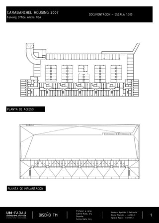 DISEÑO TM
Profesor a cargo:
Gabriel Buda, arq.
Docente:
Carlos Gallo, Arq.
Nombre, Apellido / Matricula
Bruno Marcolli - 45010413
Ignacio Rippa - 45013043
1
CARABANCHEL HOUSING 2007
Foreing Office Archs FOA
DOCUMENTACION – ESCALA 1:300
PLANTA DE IMPLANTACION
PLANTA DE ACCESO
 