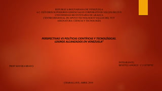 REPUBLICA BOLIVARIANA DE VENEZUELA
A.C. ESTUDIOS SUPERIORES GERENCIALES CORPORATIVOS VALLES DELTUY
UNIVERSIDAD BICENTENARIA DE ARAGUA
CENTRO REGIONAL DE APOYO TECNOLOGICO VALLES DEL TUY
ASIGNATURA: CIENCIAY TECNOLOGÍA
INTEGRANTE:
BENÍTEZ ANGELY C.I:18750792PROF MAYIRA BRAVO
CHARALLAVE, ABRIL 2019
PERSPECTIVAS VS POLÍTICAS CIENTÍFICAS Y TECNOLÓGICAS.
LOGROS ALCANZADOS EN VENEZUELA”
 