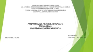 REPUBLICA BOLIVARIANA DE VENEZUELA
A.C. ESTUDIOS SUPERIORES GERENCIALES CORPORATIVOS VALLES DELTUY
UNIVERSIDAD BICENTENARIA DE ARAGUA
CENTRO REGIONAL DE APOYO TECNOLOGICO VALLES DEL TUY
ASIGNATURA: CIENCIAY TECNOLOGÍA
INTEGRANTE:
Yeimi Daza C.I. 14 455 663PROF MAYIRA BRAVO
CHARALLAVE, ABRIL 2019
PERSPECTIVAS VS POLÍTICAS CIENTÍFICAS Y TECNOLÓGICAS.
PERSPECTIVAS VS POLÍTICAS CIENTÍFICAS Y
TECNOLÓGICAS.
LOGROS ALCANZADOS EN VENEZUELA
 