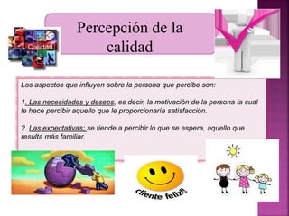 Percepción de la 
calidad 
Los aspectos que influyen sobre la persona que percibe son: 
1. Las necesidades y deseos, es decir, la motivación de la persona la cual 
le hace percibir aquello que le proporcionaría satisfacción. 
2. Las expectativas; se tiende a percibir lo que se espera, aquello que 
resulta más familiar. 
 
