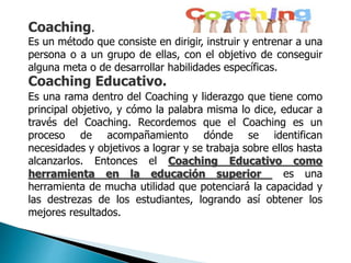 Coaching.
Es un método que consiste en dirigir, instruir y entrenar a una
persona o a un grupo de ellas, con el objetivo de conseguir
alguna meta o de desarrollar habilidades específicas.
Coaching Educativo.
Es una rama dentro del Coaching y liderazgo que tiene como
principal objetivo, y cómo la palabra misma lo dice, educar a
través del Coaching. Recordemos que el Coaching es un
proceso de acompañamiento dónde se identifican
necesidades y objetivos a lograr y se trabaja sobre ellos hasta
alcanzarlos. Entonces el Coaching Educativo como
herramienta en la educación superior es una
herramienta de mucha utilidad que potenciará la capacidad y
las destrezas de los estudiantes, logrando así obtener los
mejores resultados.
 