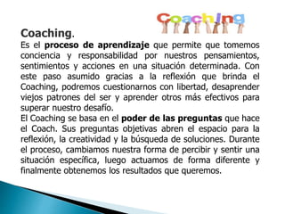 Coaching.
Es el proceso de aprendizaje que permite que tomemos
conciencia y responsabilidad por nuestros pensamientos,
sentimientos y acciones en una situación determinada. Con
este paso asumido gracias a la reflexión que brinda el
Coaching, podremos cuestionarnos con libertad, desaprender
viejos patrones del ser y aprender otros más efectivos para
superar nuestro desafío.
El Coaching se basa en el poder de las preguntas que hace
el Coach. Sus preguntas objetivas abren el espacio para la
reflexión, la creatividad y la búsqueda de soluciones. Durante
el proceso, cambiamos nuestra forma de percibir y sentir una
situación específica, luego actuamos de forma diferente y
finalmente obtenemos los resultados que queremos.
 