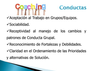 Aceptación al Trabajo en Grupos/Equipos.
Sociabilidad.
Receptividad al manejo de los cambios y
patrones de Conducta Grupal.
Reconocimiento de Fortalezas y Debilidades.
Claridad en el Ordenamiento de las Prioridades
y alternativas de Solución.
 