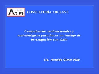 CONSULTORÍA ARCLAVE Competencias motivacionales y metodológicas para hacer un trabajo de investigación con éxito Lic.  Arnoldo Claret Véliz 