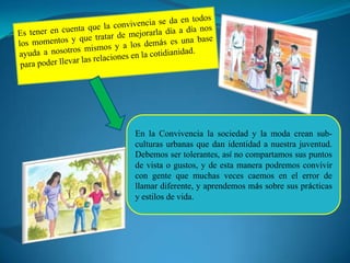 En la Convivencia la sociedad y la moda crean sub-
culturas urbanas que dan identidad a nuestra juventud.
Debemos ser tolerantes, así no compartamos sus puntos
de vista o gustos, y de esta manera podremos convivir
con gente que muchas veces caemos en el error de
llamar diferente, y aprendemos más sobre sus prácticas
y estilos de vida.
 