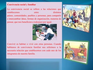 Convivencia social y familiar
La convivencia social se refiere a las relaciones que
establecemos                 entre                distintos
países, comunidades, pueblos y personas, para compartir
e intercambiar ideas, formas de organización, maneras de
pensar, que nos beneficien a todos(as) por igual.




Convivir es habitar o vivir con otras personas. Cuando
hablamos de convivencia familiar nos referimos a la
necesaria relación que establecemos con cada uno de los
integrantes de nuestra familia.
 