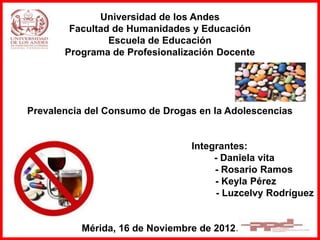 Universidad de los Andes
Facultad de Humanidades y Educación
Escuela de Educación
Programa de Profesionalización Docente
Prevalencia del Consumo de Drogas en la Adolescencias
Integrantes:
- Daniela vita
- Rosario Ramos
- Keyla Pérez
- Luzcelvy Rodríguez
Mérida, 16 de Noviembre de 2012.
 