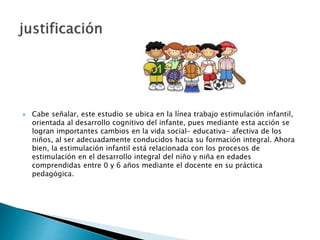  Cabe señalar, este estudio se ubica en la línea trabajo estimulación infantil,
orientada al desarrollo cognitivo del infante, pues mediante esta acción se
logran importantes cambios en la vida social- educativa- afectiva de los
niños, al ser adecuadamente conducidos hacia su formación integral. Ahora
bien, la estimulación infantil está relacionada con los procesos de
estimulación en el desarrollo integral del niño y niña en edades
comprendidas entre 0 y 6 años mediante el docente en su práctica
pedagógica.
 