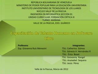 REPÚBLICA BOLIVARIANA DE VENEZUELA
MINISTERIO DE PODER POPULAR PARA LA EDUCACIÓN UNIVERSITARIA
    INSTITUTO UNIVERSITARIO DE TECNOLOGÍA DE LOS LLANOS
                  NÚCLEO VALLE DE LA PASCUA
            INGENIERÍA EN INFORMÁTICA SECCIÓN 01
          UNIDAD CURRICULAR: FORMACIÓN CRÍTICA III
                       TURNO: MAÑANA
               VALLE DE LA PASCUA, EDO. GUÁRICO




 Profesora:                                         Integrantes:
 Esp. Giovanna Ruiz Menesini              TSU. Catherina Gómez
                                          TSU. Génesis A Hernández R
                                          TSU. Érica Boset
                                          TSU. Geovanny Rangel
                                          TSU. Anaixabel Sequera
                                          TSU. Jesús Pérez

                Valle de la Pascua, Marzo de 2012
 