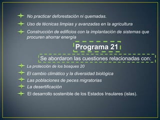 No practicar deforestación ni quemadas.
Uso de técnicas limpias y avanzadas en la agricultura
Construcción de edificios con la implantación de sistemas que
procuren ahorrar energía

                          Programa 21
       Se abordaron las cuestiones relacionadas con:
La protección de los bosques 20
El cambio climático y la diversidad biológica
Las poblaciones de peces migratorias
La desertificación
El desarrollo sostenible de los Estados Insulares (islas).
 