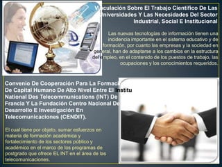 Vinculación Sobre El Trabajo Científico De Las
                                         Universidades Y Las Necesidades Del Sector
                                                     Industrial, Social E Institucional

                                              Las nuevas tecnologías de información tienen una
                                              incidencia importante en el sistema educativo y de
                                           formación, por cuanto las empresas y la sociedad en
                                       general, han de adaptarse a los cambios en la estructura
                                      del empleo, en el contenido de los puestos de trabajo, las
                                                    ocupaciones y los conocimientos requeridos.



Convenio De Cooperación Para La Formación
De Capital Humano De Alto Nivel Entre El Institu
National Des Telecommunications (INT) De
Francia Y La Fundación Centro Nacional De
Desarrollo E Investigación En
Telecomunicaciones (CENDIT).

El cual tiene por objeto, sumar esfuerzos en
materia de formación académica y
fortalecimiento de los sectores público y
académico en el marco de los programas de
postgrado que ofrece EL INT en el área de las
telecomunicaciones.
 