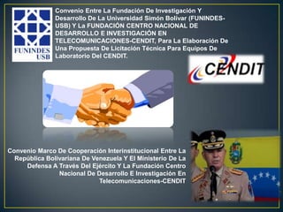 Convenio Entre La Fundación De Investigación Y
               Desarrollo De La Universidad Simón Bolívar (FUNINDES-
               USB) Y La FUNDACIÓN CENTRO NACIONAL DE
               DESARROLLO E INVESTIGACIÓN EN
               TELECOMUNICACIONES-CENDIT, Para La Elaboración De
               Una Propuesta De Licitación Técnica Para Equipos De
               Laboratorio Del CENDIT.




Convenio Marco De Cooperación Interinstitucional Entre La
  República Bolivariana De Venezuela Y El Ministerio De La
     Defensa A Través Del Ejército Y La Fundación Centro
                Nacional De Desarrollo E Investigación En
                             Telecomunicaciones-CENDIT
 
