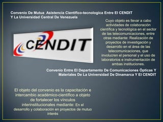 Convenio De Mutua Asistencia Cientifico-tecnologica Entre El CENDIT
Y La Universidad Central De Venezuela
                                                      Cuyo objeto es llevar a cabo
                                                      actividades de colaboración
                                                  científica y tecnológica en el sector
                                                    de las telecomunicaciones, entre
                                                     otras mediante: Realización de
                                                      proyectos de investigación y
                                                       desarrollo en el área de las
                                                        telecomunicaciones, que
                                                   involucren el personal y el uso de
                                                   laboratorios e instrumentación de
                                                           ambas instituciones.
                     Convenio Entre El Departamento De Comunicaciones Ópticas Y
                           Materiales De La Universidad De Dinamarca Y El CENDIT



  El objeto del convenio es la capacitación e
  intercambio académico-científico a objeto
            de fortalecer los vínculos
      interinstitucionales mediante: En el
 desarrollo y colaboración en proyectos de mutuo
                      interés
 
