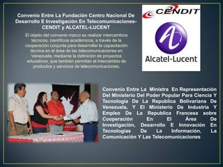 Convenio Entre La Fundación Centro Nacional De
Desarrollo E Investigación En Telecomunicaciones-
           CENDIT y ALCATEL-LUCENT
    El objeto del convenio marco es realizar intercambios
        técnicos, científicos académicos, a través de la
    cooperación conjunta para desarrollar la capacitación
       técnica en el área de las telecomunicaciones en
        Venezuela, mediante la definición de proyectos
     educativos, que también permitan el intercambio de
         productos y servicios de telecomunicaciones.




                                           Convenio Entre La Ministra En Representación
                                           Del Ministerio Del Poder Popular Para Ciencia Y
                                           Tecnología De La Republica Bolivariana De
                                           Venezuela, Y El Ministerio De Industria Y
                                           Empleo De La Republica Francesa sobre
                                           Cooperación        En      El       Área    De
                                           Investigación, Desarrollo E Innovación En
                                           Tecnologías     De    La      Información,   La
                                           Comunicación Y Las Telecomunicaciones
 
