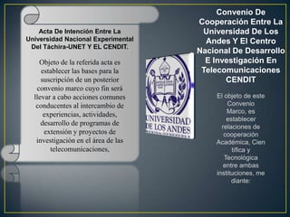 Convenio De
                                     Cooperación Entre La
    Acta De Intención Entre La        Universidad De Los
Universidad Nacional Experimental      Andes Y El Centro
 Del Táchira-UNET Y EL CENDIT.
                                     Nacional De Desarrollo
    Objeto de la referida acta es      E Investigación En
     establecer las bases para la     Telecomunicaciones
     suscripción de un posterior            CENDIT
   convenio marco cuyo fin será
  llevar a cabo acciones comunes         El objeto de este
   conducentes al intercambio de             Convenio
                                             Marco, es
      experiencias, actividades,
                                             establecer
     desarrollo de programas de            relaciones de
      extensión y proyectos de              cooperación
   investigación en el área de las       Académica, Cien
        telecomunicaciones,                    tífica y
                                            Tecnológica
                                            entre ambas
                                         instituciones, me
                                               diante:
 