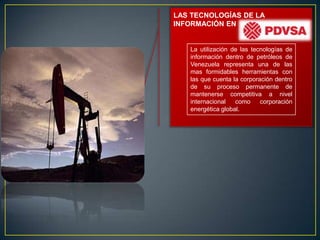 LAS TECNOLOGÍAS DE LA
INFORMACIÓN EN


   La utilización de las tecnologías de
   información dentro de petróleos de
   Venezuela representa una de las
   mas formidables herramientas con
   las que cuenta la corporación dentro
   de su proceso permanente de
   mantenerse competitiva a nivel
   internacional   como     corporación
   energética global.
 