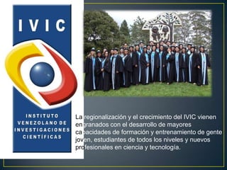 La regionalización y el crecimiento del IVIC vienen
engranados con el desarrollo de mayores
capacidades de formación y entrenamiento de gente
joven, estudiantes de todos los niveles y nuevos
profesionales en ciencia y tecnología.
 