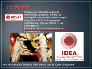 Intevep es el brazo tecnológico de
                   Petróleos de Venezuela, una filial de
                   investigación cuya orientación estratégica
                   es generar soluciones tecnológicas
                   integrales, con especial énfasis en las
                   actividades de
                   Exploración, Producción, Refinación e
                   Industrialización.




Una revolucionaria forma de hacer ciencia para el pueblo venezolano
 