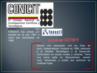 El Consejo Nacional de
Investigaciones Científicas y
Tecnológicas
(CONICIT),                hoy
FONACIT, fue creado por
decreto en el año 1967 e
inició sus actividades en
1969.

                          Somos una asociación civil sin fines de
                          lucro, independiente, fundada en 1988, dedicada
                          a la Gestión Tecnológica y al Desarrollo
                          Comunitario en zonas rurales y urbanas. Tiene
                          una única sede en Barquisimeto, estado
                          Lara, Venezuela, y presta sus servicios en
                          cualquier lugar.
 