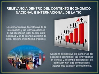 RELEVANCIA DENTRO DEL CONTEXTO ECONÓMICO
    NACIONAL E INTERNACIONAL DE LA TIC



Las denominadas Tecnologías de la
 Información y las Comunicaciones
 (TIC) ocupan un lugar central en la
sociedad y en la economía del fin de
siglo, con una importancia creciente.




                                        Desde la perspectiva de las teorías del
                                        desarrollo económico, las innovaciones
                                        en general y el cambio tecnológico, en
                                           particular, han sido considerados
                                         factores que explican el crecimiento.
 