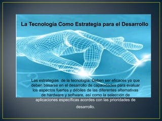 La Tecnología Como Estrategia para el Desarrollo




   Las estrategias de la tecnología. Deben ser eficaces ya que
   deben basarse en el desarrollo de capacidades para evaluar
    los aspectos fuertes y débiles de las diferentes alternativas
         de hardware y software, así como la selección de
      aplicaciones específicas acordes con las prioridades de
                            desarrollo.
 