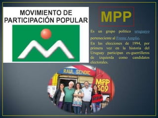 MPP
Es un grupo político uruguayo
perteneciente al Frente Amplio.
En las elecciones de 1994, por
primera vez en la historia del
Uruguay participan ex-guerrilleros
de izquierda como candidatos
electorales.
 
