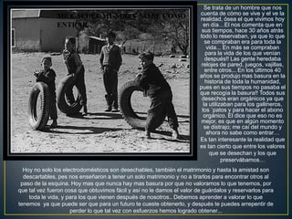 Se trata de un hombre que nos
                                                                        cuenta de cómo se vive y el ve la
               ME CAÍ DEL MUNDO Y NO SE COMO                            realidad, ósea el que vivimos hoy
               ENTRAR                                                     en día…El nos comenta que en
                                                                         sus tiempos, hace 30 años atrás
                                                                        todo lo reservaban, ya que lo que
                                                                           se compraban era para toda la
                                                                            vida... En más se compraban
                                                                           para la vida de los que venían
                                                                           después!! Las gente heredaba
                                                                         relojes de pared, juegos, vajillas,
                                                                           entre otros... En los últimos 40
                                                                        años se produjo mas basura en la
                                                                           historia de toda la humanidad,
                                                                        pues en sus tiempos no pasaba el
                                                                        que recogía la basura!! Todos sus
                                                                         desechos eran orgánicos ya que
                                                                          la utilizaban para los gallineros,
                                                                         los `patos y para hacer el abono
                                                                          orgánico. El dice que eso no es
                                                                         mejor, es que en algún momento
                                                                          se distrajo; me caí del mundo y
                                                                            ahora no sabe como entrar…
                                                                        Es tan interesante la realidad que
                                                                        es tan cierto que entre los valores
                                                                             que se desechan y los que
                                                                                   preservábamos…
  Hoy no solo los electrodomésticos son desechables, también el matrimonio y hasta la amistad son
  descartables, pes nos enseñaron a tener un solo matrimonio y no a tirarlos para encontrar otros al
 paso de la esquina. Hoy mas que nunca hay mas basura por que no valoramos lo que tenemos, por
que tal vez fueron cosa que obtuvimos fácil y así no le damos el valor de guárdalos y reservarlos para
    toda le vida, y para los que vienen después de nosotros.. Debemos aprender a valorar lo que
tenemos ya que puede ser que para un futuro te cueste obtenerlo, y después te puedes arrepentir de
                     perder lo que tal vez con esfuerzos hemos logrado obtener...
 