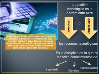 La gestión
                                                         tecnológica es la
                                                         herramienta para




                                                                             Administrar
                                                         Gestionar
                                                                     o


La Tecnología es el conjunto de conocimientos
   técnicos, ordenados científicamente, que
  permiten diseñar y crear bienes y servicios
que facilitan la adaptación al medio ambiente y
 satisfacer tanto las necesidades esenciales
                                                    los recursos tecnológicos.
      como los deseos de las personas.

                                                  Es la disciplina en la que se
                                                  mezclan conocimientos de


                                                                       Administración
                                      Ingeniería            Ciencias
 