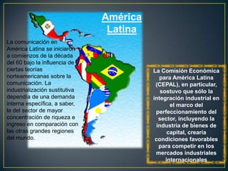 América
                                 Latina
La comunicación en
América Latina se iniciaron
a comienzos de la década
del 60 bajo la influencia de
ciertas teorías                           La Comisión Económica
norteamericanas sobre la                    para América Latina
comunicación. La                           (CEPAL), en particular,
industrialización sustitutiva                sostuvo que sólo la
dependía de una demanda                   integración industrial en
interna específica, a saber,                     el marco del
la del sector de mayor                     perfeccionamiento del
concentración de riqueza e                  sector, incluyendo la
ingreso en comparación con                 industria de bienes de
las otras grandes regiones                      capital, crearía
del mundo.                                 condiciones favorables
                                            para competir en los
                                           mercados industriales
                                               internacionales
 