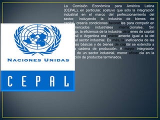 La Comisión Económica para América Latina
(CEPAL), en particular, sostuvo que sólo la integración
industrial en el marco del perfeccionamiento del
sector, incluyendo la industria de bienes de
capital, crearía condiciones favorables para competir en
los    mercados     industriales    internacionales.    Sin
embargo, la eficiencia de la industria de bienes de capital
de Brasil o Argentina era prácticamente igual a la del
resto del sector industrial. Es más, la ineficiencia de las
industrias básicas y de bienes de capital se extendía a
toda la cadena de producción. A mayor integración
vertical de un sector industrial, menor eficiencia en la
fabricación de productos terminados.
 
