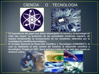 CIENCIA              O      TECNOLOGIA




La importancia del papel que deben desempeñar la ciencia y la tecnología es
cada vez mayor. La evolución de las sociedades modernas requiere, de
manera fundamental, la incorporación de los resultados obtenidos por la
investigación científico-tecnológica.
El Consejo Nacional de Desarrollo Científico y Tecnológico (CONADECT), el
cual es realmente el ente central del fomento al desarrollo científico y
tecnológico. Creado en 1951, fue la primera institución de este tipo creada en
América Latina.
 