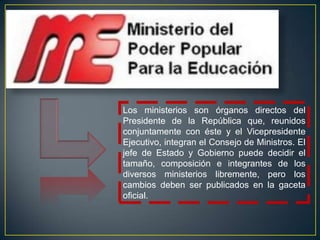 Los ministerios son órganos directos del
Presidente de la República que, reunidos
conjuntamente con éste y el Vicepresidente
Ejecutivo, integran el Consejo de Ministros. El
jefe de Estado y Gobierno puede decidir el
tamaño, composición e integrantes de los
diversos ministerios libremente, pero los
cambios deben ser publicados en la gaceta
oficial.
 