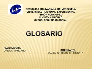 REPÚBLICA BOLIVARIANA DE VENEZUELA
UNIVERSIDAD NACIONAL EXPERIMENTAL
“SIMÓN RODRIGUEZ”
NÚCLEO: CARICUAO
CURSO: SEGURIDAD SOCIAL
INTEGRANTE:
YAMILE CHIRINOS CI: 17520447
FACILITADORA:
ONEIDA MARCANO
 
